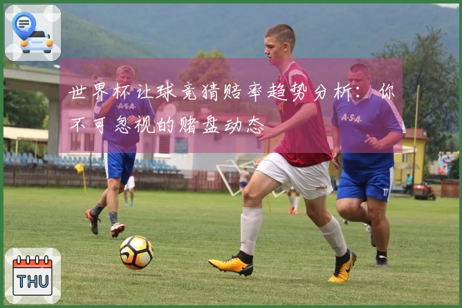 世界杯让球竞猜赔率趋势分析：你不可忽视的赌盘动态